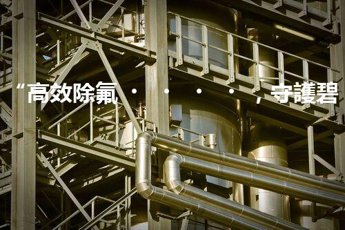 “高效除氟，守護碧水藍天——廢水中氟離子處理新篇章”
